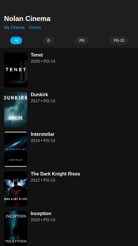 Create a native mobile app for fans of Christopher Nolan's films, called "Nolan Cinema". The app will focus on his G, PG, and PG-13 rated movies, serving as a definitive guide and community hub.

Core features should include:

1.  **Filmography Screen:**
    *   Display a complete, scrollable list of all Christopher Nolan's feature films rated G, PG, or PG-13, ordered chronologically from newest to oldest.
    *   Each list item must show the movie poster, title, release year, and its MPAA rating (e.g., "PG-13").
    *   Include filter buttons (e.g., "G", "PG", "PG-13", "All") at the top of the screen to allow users to easily filter the list by rating.

2.  **Movie Detail Screen:**
    *   Tapping a film opens a detailed view with:
        *   A high-resolution poster/banner.
        *   A brief synopsis.
        *   Key information (Director, Writers, Release Date, MPAA Rating).
        *   A "Mark as Watched" button.
        *   A personal rating system (e.g., 1-5 stars).
        *   A section to write and save a personal review.

3.  **My Cinema (Profile Screen):**
    *   A dedicated screen for the user to see their own activity.
    *   Display a list of all movies they have marked as "Watched".
    *   Show their personal ratings and reviews for each film.
    *   All this data must be saved persistently and linked to the individual user's account.

4.  **Discussion Forum:**
    *   A simple forum where users can create posts about specific movies or general topics.
    *   Users can reply to posts, creating discussion threads.
    *   Each post and comment should be linked to the user who created it.

The app should have a sleek, modern, and dark theme, reminiscent of the aesthetic of Nolan's films. All movie information (including MPAA ratings) and user-specific data (watched status, ratings, reviews, posts) must be stored in a database.
