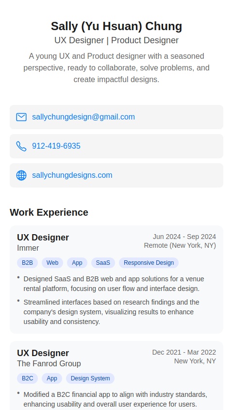 Sally (Yu Hsuan) Chung
UX Designer | Product Designer
A young UX and Product designer with a seasoned perspective, ready to
collaborate, solve problems, and create impactful designs.
www.sallychungdesigns.com
sallychungdesign@gmail.com
912-419-6935
WORK EXPERIENCE
UX Designer, Immer Intern | Jun 2024 - Sep 2024 | Remote (New York, NY)
B2B, Web, App, SaaS, Responsive Design
- Designed SaaS and B2B web and app solutions for a venue rental platform, focusing on user flow and interface design.
- Streamlined interfaces based on research findings and the company's design system, visualizing results to enhance
usability and consistency.
UX Designer, The Fanrod Group Intern | Dec 2021 - Mar 2022 | New York, NY
B2C, App, Design System
- Modified a B2C financial app to align with industry standards, enhancing usability and overall user experience for users.
- Analyzed client needs and optimized interface designs based on user workflows, increasing efficiency and accessibility.
Product Designer, Taiwan Design Research Institute Intern | Jul 2018 - Dec 2018 | Taipei, Taiwan
User Research, Customer Experience
- Led user research efforts through 100+ interviews and surveys, gathering insights to inform retail design decisions.
- Revamped shopping routes and display arrangements using data analytics, boosting key products sales by 11%.
PROJECT EXPERIENCE
UX Design Lead, Deloitte X SCADPro Sep 2024 - Nov 2024 | Savannah, GA
Analytics, Leadership, Prototyping, Cross-functional Collaboration
- Spearheaded a 6-person UX team within a 16-member project, redesigning an airport security app to improve usability.
- Increased user confidence by 66% in airport security preparation through research-driven design enhancements.
- Presented to 15 stakeholders, earning high praise and client satisfaction.
EDUCATION
Savannah College of Art and Design Sep 2022 - Mar 2025 | Savannah, GA
Master of Arts in Interactive Design (GPA 4.0 / 4.0)
Academy of Art University Sep 2021 - Jun 2022 | San Francisco, CA
Master of Arts in Interaction & UI/UX Design
Tatung University Sep 2015 - Jun 2019 | Taipei, Taiwan
Bachelor of Design in Industrial Design
SKILLS
Design
UX/UI Design, Web Design, App Design, Product
Design, Wireframing, Prototyping, User Testing, Design
Systems, Problem Solving
Technical
Figma, Sketch, Adobe XD, Photoshop, Lightroom,
InDesign, Illustrator, Premiere, After Effects,
HTML/CSS/JavaScript, Google Analytics, Microsoft Office