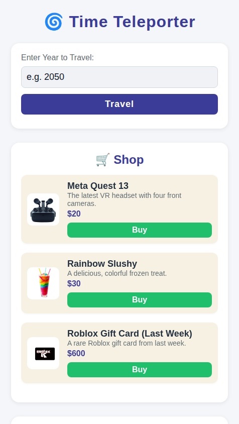 This is a teleporter you can travel to any time you want by anything you want now you can type in what year you want to travel to when you type in tap travel once you tap travel it’ll say you’re in year whatever you entered and then there’s a button that says when you go to the shop, there is a meta-quest 13 and it has four cameras on the front next there is a rainbow slushy and the Meta quest 13 cost $20 and the rainbow slushy cost $30 last week of Roblox gift card for $600. It cost $600 and at the bottom it says click to earn $100 every time you click you earn $100 ￼￼￼