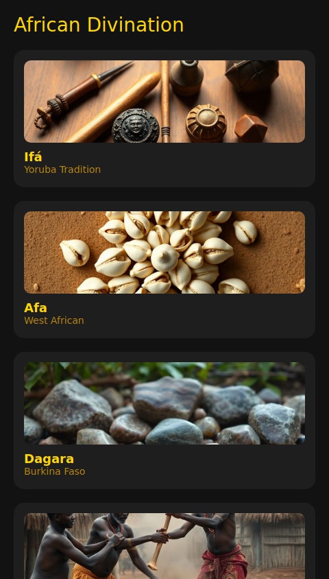 Yes, there are various types of African divination practices that could easily be adapted into an app, much like the Cowrie Shell divination we’ve discussed. Many African cultures have rich, symbolic systems for reading the future, understanding situations, or providing guidance through spiritual means. Below are a few examples of African divination systems that could be transformed into interactive apps:

1. Ifá Divination (Yoruba Tradition)

Ifá is one of the most prominent divination systems in the Yoruba religion, practiced in West Africa and the Americas. It involves a complex process using palm nuts, cowrie shells, or binary casting. An Ifá priest or diviner uses these items to interpret patterns and provide wisdom.

How the App Could Work:

Input: The user might provide a specific question or focus area (like love, career, health).

Divination Process: The app can randomly simulate the casting of Ifá’s palm nuts or use the traditional binary system (even vs. odd, or heads vs. tails).

Result: The app would generate an Odu (the result of the divination) and provide a spiritual interpretation of it, with an optional audio narration of the message.


Example App Flow:

User asks a question (e.g., “What does the future hold for my career?”).

The app simulates the Ifá casting process, randomly generating patterns.

The app returns an Odu (a spiritual or prophetic message) and interprets it, such as: “Ogun, the god of iron, reveals that you must face your fears of failure before your success will come.”

Play button to read the result aloud.



---

2. Afa Divination (Haitian Vodou/West African)

Afa is a divination system used primarily in West Africa, especially in Ghana, and is related to Ifá but can be performed in different ways, often through cowrie shells or casting stones. The diviner reads the patterns of the shells or stones to give insight.

How the App Could Work:

Input: The user asks a question or gives a focus.

Divination Process: Simulate the Afa casting with a random arrangement of cowrie shells or stones.

Result: The app returns a pattern or reading based on traditional Afa methods and gives advice or warnings, interpreted by the app.


Example App Flow:

User inputs a question (e.g., “Should I move to a new city?”).

The app randomly generates a stone or shell pattern.

The result could be a message like: “A strong pattern of closed shells suggests uncertainty—wait for clearer signs before making a move.”

Audio output explains the reading.



---

3. Dagara Divination (West Africa)

The Dagara people from Burkina Faso and surrounding areas practice divination using sacred stones, seeds, or other natural elements, often relying on a spiritual guide to interpret the messages. This system is based heavily on nature and ancestral spirits.

How the App Could Work:

Input: The user types in a question or a concern.

Divination Process: Simulate the casting of sacred seeds or stones, or use an interactive nature-based symbol system.

Result: Return a reading with specific advice tied to elements of nature (earth, water, fire, air).


Example App Flow:

User asks a question like “Should I trust this new opportunity?”

The app “casts” seeds or stones, creating a specific natural pattern.

The result could look like: “The stones show imbalance in the earth sector, advising caution with this opportunity until you align with your roots.”

Text-to-speech then narrates the message to the user.



---

4. Nguni or Zulu Divination (Ubungoma)

Ubungoma is a traditional Zulu divination practice. Diviners (called isangoma) use bones, shells, or stones to interpret the messages of the ancestors. The diviner throws the bones or objects and interprets the patterns they form.

How the App Could Work:

Input: The user provides a question or area of focus.

Divination Process: The app simulates a bone or stone throw to create a pattern, akin to the real-life divination technique.

Result: Return a divination message based on the pattern of the bones or stones, interpreting messages from ancestors or spirits.


Example App Flow:

User asks, “What should I focus on in my life right now?”

The app randomly generates a bone throw (e.g., “A pile of stones close together suggests grounding and a focus on home or family.”).

Play button reads the interpretation aloud, giving advice like: “Seek balance and trust in your ancestral guidance; the answers are close to you.”



---

5. Adinkra Symbols Divination (Ghanaian)

Adinkra symbols are visual symbols used in Ghanaian culture, each carrying a specific meaning. The symbols can be used for divination by casting them or interpreting their meanings based on how they appear in certain patterns.

How the App Could Work:

Input: The user provides a question or topic.

Divination Process: The app randomly selects and displays a few Adinkra symbols.

Result: The app will explain the meaning of each symbol chosen and tie them into an interpretation of the user's question.


Example App Flow:

User asks, “What should I focus on to improve my health?”

The app displays symbols like “Duafe” (beauty and health), and “Eban” (safety and security).

The result could be: “The symbols reveal the need for self-care and protection, both mentally and physically. Create a secure space for healing.”

Audio plays to read the message aloud.



---

Step 6: How to Build the App:

1. Divination Process Simulation:

Create a random number generator or use randomization methods to simulate the casting of divination tools like stones, shells, or symbols.



2. Interpretation Algorithm:

Develop an interpretation logic for each system (e.g., Ifá, Afa, Nguni) that returns relevant, culturally appropriate advice or wisdom based on the patterns generated.



3. Text-to-Speech (TTS) Integration:

Use TTS libraries (like SpeechSynthesis in web apps or native Android/iOS TTS features) to read the results aloud.



4. User Interface (UI):

Design an easy-to-use interface with buttons for initiating the divination process and a play button for listening to the result.




Example of App Flow:

User provides a question.

The app generates a divination result.

Text and audio interpretations are provided.

User can replay the result via the play button.



---

Conclusion:

Creating an app for African divination practices like Ifá, Afa, or Ubungoma is absolutely possible. The concept would involve random generation of symbols, stones, shells, or other culturally specific items, followed by an interpretation system that aligns with the traditions of the practice.

By incorporating text-to-speech functionality, it can allow users to experience the wisdom of these systems in a more immersive, hands-free way. This kind of app would combine technology with ancient practices, making these traditional methods more accessible and interactive.

