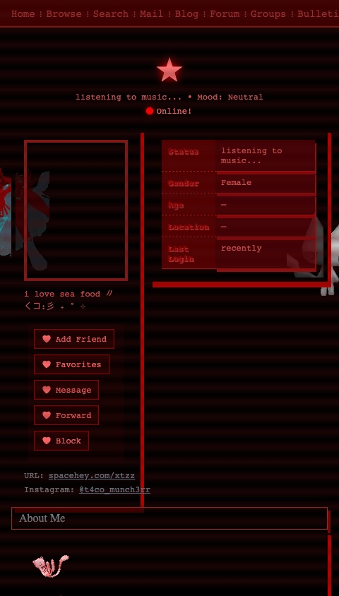 Screenshot of # SpaceHey Profile Clone - ★ (xtzz)
Create a scrollable SpaceHey/MySpace-style profile page with a dark red and black gothic/emo aesthetic. The entire app should feel like a classic MySpace profile with a heavily customized theme. Use a monospace font throughout.
## Color Scheme & Theme
- Background: dark, almost black with a dark red tint (#3b0000, #000000)
- Primary accent color: bright red (#ff6868, #ff0000, #bc1419)
- Dark red accents: #940000, #ab2d2d, #831919
- Text color: soft red (#ff6868d4) on dark backgrounds
- Link color: muted teal (#648998)
- Bold text color: deep red (#940000)
- Section heading backgrounds: black with transparency (#000000b3)
- Section heading text: muted teal (#72878c)
- Details table cells: very dark purple (#7600088c) with red box shadows
- Details table label cells: dark red (#520000)
- Comment backgrounds: transparent dark red (#ff08083d)
## Layout Structure (top to bottom)
### 1. Navigation Bar
- Full-width bar at the top
- Dark background
- Links separated by red " ⁝ " dividers
- Links: "Home | Browse | Search | Mail | Blog | Forum | Groups | Bulletin | More"
- Red link color (#af3838)
### 2. Profile Header Area
- Display name "★" in large fangsong/serif font (~2.5em), color #ff7777
- The name should have a pulsing red text shadow animation (cycling glow effect with #ff0000 shadow)
- Below the name: "listening to music..." in smaller text
- Mood: Neutral
- Show "Online!" indicator with a small animated status element
### 3. Profile Info Section (two-column layout)
**Left Column (~40%):**
- Profile picture (use URL: https://cdn.spacehey.net/profilepics/2879456_319277f234c3d576cb74110efd602bf3.jpg — a dark red-tinted gothic anime-style image with a face and bat logo)
- The profile picture should have a red glow box-shadow (0px 0px 15px #ff0707) and double border (#831919)
- Below the pic: "i love sea food 〃くコ:彡 ₊ ˚ ⊹"
- Contact/action buttons section with dark background and double black border
- Buttons: "Add Friend", "Favorites", "Message", "Forward", "Block"
- Styled with red/dark theme
- **URL Info:** spacehey.com/xtzz
- **Instagram:** @t4co_munch3rr
**Right Column (~60%):**
- Details table with dark purple cells and red box shadows:
- Status: "listening to music..."
- Gender: Female
- Age: displayed
- Location: shown
- Last Login: recent date
- Bordered with dashed red (#b71414) bottom borders and red box shadows (2px 5px #9a1010)
### 4. "About Me" Blurb Section
- Section heading: dark background (#000000b3) with text "About Me" in muted teal (#72878c)
- Heading has a red box-shadow (4px 5px #7b0505) and inset red border
- Content includes:
- A small blinkie/banner image
- A Pokémon adoption widget showing an animated Mew sprite (small 64x64 pixel art gif) with text "Name: cheese eater" and "Adopt one yourself! @ Pokémon Orphanage"
- Animated GIFs of anime characters
- Use these image URLs in the content:
- Mew sprite: https://www.yatta-tempel.de/animierte/mew-em.gif
- Cat gif: https://media.giphy.com/media/v1.Y2lkPTc5MGI3NjExbWwzZnk3Y3dtOHowZ3l2emN0ZWE1YWlkZ29jNDk2Zm16dGQ3dHJsdTNmJmVwPXYxX2ludGVybmFsX2dpZl9ieV9pZCZjdD1z/QstTz2ai7MMNO/giphy.gif
### 5. "Who I'd Like to Meet" Section
- Same heading style as About Me
- Contains a row of anime/character GIF images displayed side by side
- Use these image URLs:
- https://files.catbox.moe/ehoqo5.gif
### 6. Interests Table
- Table with label-value pairs, dark purple cell backgrounds
- Labels in very dark red (#520000) cells, monospace font
- **General:** Drawing, music, boyfriend communication
- **Music:** VERSAILLES, momento mori, malice mizer, buck-tick, xjapan, glamscure, mejibray
- **Television:** Teen Titans, Adventure Time, My Little Pony, JoJo's Bizarre Adventure, Death Note, Ouran High School Host Club, Berserk, When They Cry, Puella Magi Madoka Magica
- **Books:** JJBA manga, Berserk, Death Note, Twilight, Diary of a Wimpy Kid
### 7. Friends Section
- Heading shows "★'s Friends (134)"
- Display 8 friend avatars in a grid (2 rows of 4)
- Each friend shows a small circular/square grayscale profile image with their name below
- Friend names: Amelia, ambre_spy, Maxx ★, Lukewsnj, pablin ☽, Rott1ngheartstr1ngs, Jelly, miri
- All friend images should have a grayscale filter
- "View All Friends" link at the bottom
### 8. Comments Section
- Title: "★'s Comments"
- Display comments in a table format with profile pic on the left and comment text on the right
- Comments:
1. **pinkipawzz**: "LETS MAKE OUT (♡o♡)"
2. **Overt**: "Amazing profile...solid 9/10...black is just more my style"
3. **WorldsCoolestLoser**: Comment about music taste
4. **vampire_chick87**: Comment about music taste
- Each comment row has transparent dark red background (#ff08083d)
- Left column (commenter info) takes 29% width
### 9. Blog Section
- Small section showing one pinned blog entry
- Title: "apology for those i hurt"
- Marked with a pin/pinned indicator
### 10. Footer
- Dark background with red tint
- Small text with navigation links
- "©2020-2026 SpaceHey" style text
## Visual Effects & Animations
### Floating Animation
The ENTIRE page content should have a subtle floating/bobbing animation:
- Vertical translate oscillating between 0px and 8px
- 3-second duration, infinite loop, ease-in-out timing
- Apply to the main content container
### Scanline Overlay
Add a subtle CRT/scanline overlay effect over the entire screen:
- Semi-transparent horizontal lines (alternating colored/transparent 1px strips)
- Use a repeating linear gradient: rgba(82, 15, 15, 0.48) for 50%, transparent for 50%
- Background-size: 100% 2px
- Fixed position, full screen, pointer-events none
- This creates a retro CRT monitor effect
### Name Glow Animation
The profile name "★" should have an animated text shadow that pulses/cycles:
- Alternating between different red shadow intensities
- 1.4 second cycle, infinite
### Section Styling
All inner content sections should have:
- 6px double black border
- Red box shadow (5px 8px #ba0000)
- Very dark background with slight transparency
## Decorative Elements
### Side Characters (optional if layout allows)
- Left side: An anime character image (red-tinted angel character) — use URL: https://i.imgur.com/3bkohfc.png
- Right side: A 3D white cat figure — use URL: https://i.imgur.com/4R6N5o9.png
- These are decorative elements positioned at the edges of the screen
## Typography
- Primary font: monospace throughout
- Headings: use a serif-style treatment (fangsong-like)
- Font sizes: keep small and retro-feeling (12-14px for body, larger for headings)
- Bold text always in deep red (#940000)
- Text shadows: "2px 2px 0.5px #ab2d2d" on important text
## Important Notes
- The overall vibe is dark, gothic, emo, early-2000s MySpace nostalgia
- Heavy use of reds and blacks
- The profile pic shows a dark, red-tinted anime/gothic face with a bat logo at the bottom
- Make all interactive elements (buttons, links) consistent with the dark red theme
- The whole page should scroll vertically
- Use Image components for all the GIF/image URLs — they will animate automatically