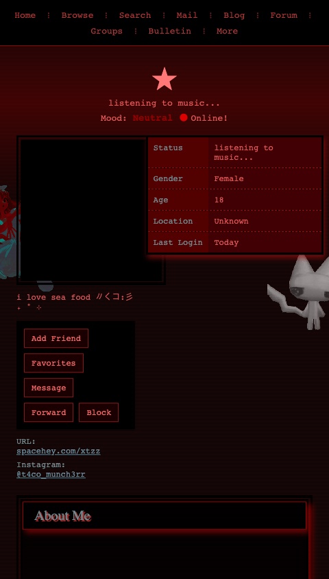 # SpaceHey Profile Clone - ★ (xtzz)

Create a scrollable SpaceHey/MySpace-style profile page with a dark red and black gothic/emo aesthetic. The entire app should feel like a classic MySpace profile with a heavily customized theme. Use a monospace font throughout.

## Color Scheme & Theme
- Background: dark, almost black with a dark red tint (#3b0000, #000000)
- Primary accent color: bright red (#ff6868, #ff0000, #bc1419)
- Dark red accents: #940000, #ab2d2d, #831919
- Text color: soft red (#ff6868d4) on dark backgrounds
- Link color: muted teal (#648998)
- Bold text color: deep red (#940000)
- Section heading backgrounds: black with transparency (#000000b3)
- Section heading text: muted teal (#72878c)
- Details table cells: very dark purple (#7600088c) with red box shadows
- Details table label cells: dark red (#520000)
- Comment backgrounds: transparent dark red (#ff08083d)

## Layout Structure (top to bottom)

### 1. Navigation Bar
- Full-width bar at the top
- Dark background
- Links separated by red " ⁝ " dividers
- Links: "Home | Browse | Search | Mail | Blog | Forum | Groups | Bulletin | More"
- Red link color (#af3838)

### 2. Profile Header Area
- Display name "★" in large fangsong/serif font (~2.5em), color #ff7777
- The name should have a pulsing red text shadow animation (cycling glow effect with #ff0000 shadow)
- Below the name: "listening to music..." in smaller text
- Mood: Neutral
- Show "Online!" indicator with a small animated status element

### 3. Profile Info Section (two-column layout)
**Left Column (~40%):**
- Profile picture (use URL: https://cdn.spacehey.net/profilepics/2879456_319277f234c3d576cb74110efd602bf3.jpg — a dark red-tinted gothic anime-style image with a face and bat logo)
- The profile picture should have a red glow box-shadow (0px 0px 15px #ff0707) and double border (#831919)
- Below the pic: "i love sea food 〃く⁠コ⁠:⁠彡 ₊ ˚ ⊹"
- Contact/action buttons section with dark background and double black border
  - Buttons: "Add Friend", "Favorites", "Message", "Forward", "Block"
  - Styled with red/dark theme

- **URL Info:** spacehey.com/xtzz
- **Instagram:** @t4co_munch3rr

**Right Column (~60%):**
- Details table with dark purple cells and red box shadows:
  - Status: "listening to music..."
  - Gender: Female
  - Age: displayed
  - Location: shown
  - Last Login: recent date
- Bordered with dashed red (#b71414) bottom borders and red box shadows (2px 5px #9a1010)

### 4. "About Me" Blurb Section
- Section heading: dark background (#000000b3) with text "About Me" in muted teal (#72878c)
- Heading has a red box-shadow (4px 5px #7b0505) and inset red border
- Content includes:
  - A small blinkie/banner image
  - A Pokémon adoption widget showing an animated Mew sprite (small 64x64 pixel art gif) with text "Name: cheese eater" and "Adopt one yourself! @ Pokémon Orphanage"
  - Animated GIFs of anime characters
  - Use these image URLs in the content:
    - Mew sprite: https://www.yatta-tempel.de/animierte/mew-em.gif
    - Cat gif: https://media.giphy.com/media/v1.Y2lkPTc5MGI3NjExbWwzZnk3Y3dtOHowZ3l2emN0ZWE1YWlkZ29jNDk2Zm16dGQ3dHJsdTNmJmVwPXYxX2ludGVybmFsX2dpZl9ieV9pZCZjdD1z/QstTz2ai7MMNO/giphy.gif

### 5. "Who I'd Like to Meet" Section
- Same heading style as About Me
- Contains a row of anime/character GIF images displayed side by side
- Use these image URLs:
  - https://files.catbox.moe/ehoqo5.gif

### 6. Interests Table
- Table with label-value pairs, dark purple cell backgrounds
- Labels in very dark red (#520000) cells, monospace font
- **General:** Drawing, music, boyfriend communication
- **Music:** VERSAILLES, momento mori, malice mizer, buck-tick, xjapan, glamscure, mejibray
- **Television:** Teen Titans, Adventure Time, My Little Pony, JoJo's Bizarre Adventure, Death Note, Ouran High School Host Club, Berserk, When They Cry, Puella Magi Madoka Magica
- **Books:** JJBA manga, Berserk, Death Note, Twilight, Diary of a Wimpy Kid

### 7. Friends Section
- Heading shows "★'s Friends (134)"
- Display 8 friend avatars in a grid (2 rows of 4)
- Each friend shows a small circular/square grayscale profile image with their name below
- Friend names: Amelia, ambre_spy, Maxx ★, Lukewsnj, pablin ☽, Rott1ngheartstr1ngs, Jelly, miri
- All friend images should have a grayscale filter
- "View All Friends" link at the bottom

### 8. Comments Section
- Title: "★'s Comments"
- Display comments in a table format with profile pic on the left and comment text on the right
- Comments:
  1. **pinkipawzz**: "LETS MAKE OUT (♡o♡)"
  2. **Overt**: "Amazing profile...solid 9/10...black is just more my style"
  3. **WorldsCoolestLoser**: Comment about music taste
  4. **vampire_chick87**: Comment about music taste
- Each comment row has transparent dark red background (#ff08083d)
- Left column (commenter info) takes 29% width

### 9. Blog Section
- Small section showing one pinned blog entry
- Title: "apology for those i hurt"
- Marked with a pin/pinned indicator

### 10. Footer
- Dark background with red tint
- Small text with navigation links
- "©2020-2026 SpaceHey" style text

## Visual Effects & Animations

### Floating Animation
The ENTIRE page content should have a subtle floating/bobbing animation:
- Vertical translate oscillating between 0px and 8px
- 3-second duration, infinite loop, ease-in-out timing
- Apply to the main content container

### Scanline Overlay
Add a subtle CRT/scanline overlay effect over the entire screen:
- Semi-transparent horizontal lines (alternating colored/transparent 1px strips)
- Use a repeating linear gradient: rgba(82, 15, 15, 0.48) for 50%, transparent for 50%
- Background-size: 100% 2px
- Fixed position, full screen, pointer-events none
- This creates a retro CRT monitor effect

### Name Glow Animation
The profile name "★" should have an animated text shadow that pulses/cycles:
- Alternating between different red shadow intensities
- 1.4 second cycle, infinite

### Section Styling
All inner content sections should have:
- 6px double black border
- Red box shadow (5px 8px #ba0000)
- Very dark background with slight transparency

## Decorative Elements

### Side Characters (optional if layout allows)
- Left side: An anime character image (red-tinted angel character) — use URL: https://i.imgur.com/3bkohfc.png
- Right side: A 3D white cat figure — use URL: https://i.imgur.com/4R6N5o9.png
- These are decorative elements positioned at the edges of the screen

## Typography
- Primary font: monospace throughout
- Headings: use a serif-style treatment (fangsong-like)
- Font sizes: keep small and retro-feeling (12-14px for body, larger for headings)
- Bold text always in deep red (#940000)
- Text shadows: "2px 2px 0.5px #ab2d2d" on important text

## Important Notes
- The overall vibe is dark, gothic, emo, early-2000s MySpace nostalgia
- Heavy use of reds and blacks
- The profile pic shows a dark, red-tinted anime/gothic face with a bat logo at the bottom
- Make all interactive elements (buttons, links) consistent with the dark red theme
- The whole page should scroll vertically
- Use Image components for all the GIF/image URLs — they will animate automatically