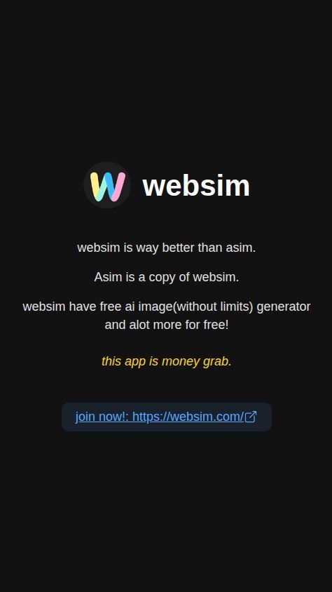 Build a simple, single-screen native mobile app with the following specifications:

1.  **Screen Layout:** The app should consist of a single, static screen. The content should be centered vertically and horizontally.

2.  **Content:** Display the following elements in order from top to bottom:
    a.  Display the image from the attachment `https://s.asim.sh/images/ouHlgT6X4XnNsOpT04THy.png` next to the text "websim".
    b.  The text: "websim is way better than asim."
    c.  The text: "Asim is a copy of websim."
    d.  The text: "websim have free ai image(without limits) generator and alot more for free!"
    e.  The text: "this app is money grab."
    f.  A clickable link with the text: "join now!: https://websim.com/"

3.  **Functionality:**
    a.  The app should be purely informational. There are no user inputs, settings, or navigation.
    b.  When a user taps on the link "https://websim.com/", it must open the URL in the device's default web browser.

4.  **Design:**
    a.  Use a clean and simple layout.
    b.  Ensure the text is easily readable against a plain background.
