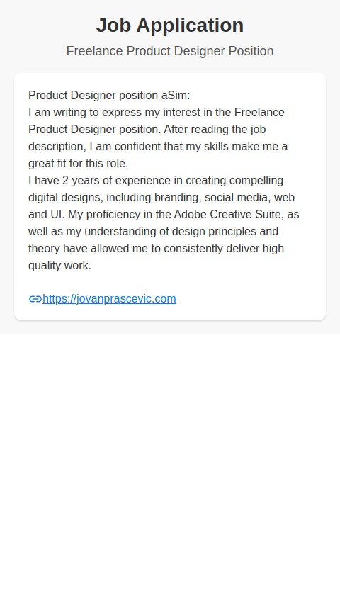 Product Designer position aSim:
I am writing to express my interest in the Freelance Product Designer position. After reading the job description, I am confident that my skills make me a great fit for this role.
I have 2 years of experience in creating compelling digital designs, including branding, social media, web and UI. My proficiency in the Adobe Creative Suite, as well as my understanding of design principles and theory have allowed me to consistently deliver high quality work.

jovanprascevic.com