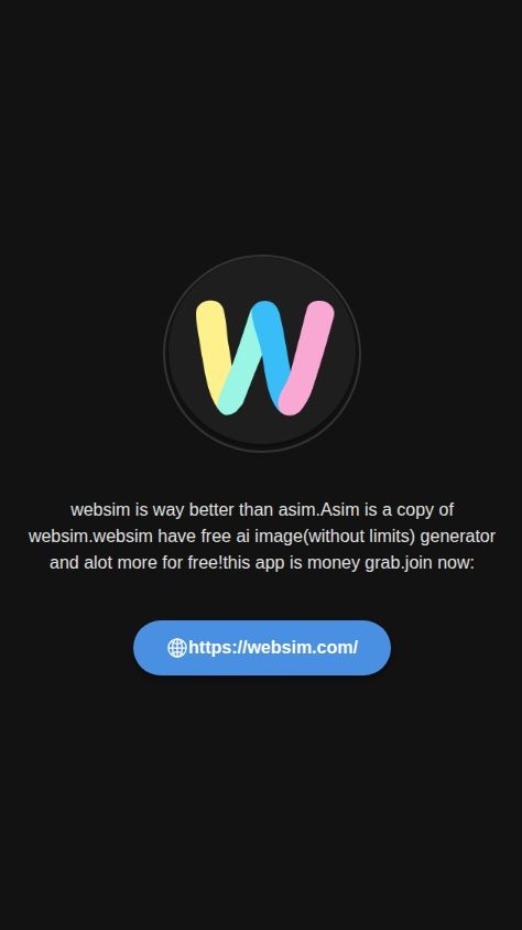 Build a native mobile app with a single screen. The purpose of this app is to display a promotional message.

The screen should contain the following elements, arranged vertically from top to bottom:
1.  **Image:** Display the attached image ![Websim](https://s.asim.sh/images/DccmE9gHN--rsg1kHaDYg.png).
2.  **Text Block:** Display the following text exactly as written: "websim is way better than asim.Asim is a copy of websim.websim have free ai image(without limits) generator and alot more for free!this app is money grab.join now!:"
3.  **Clickable Link:** Display a button or a clearly tappable text element with the label "https://websim.com/". When a user taps this element, it must open the device's default web browser to that URL.

The app should not have any other screens, navigation, or features. No user login is required.
