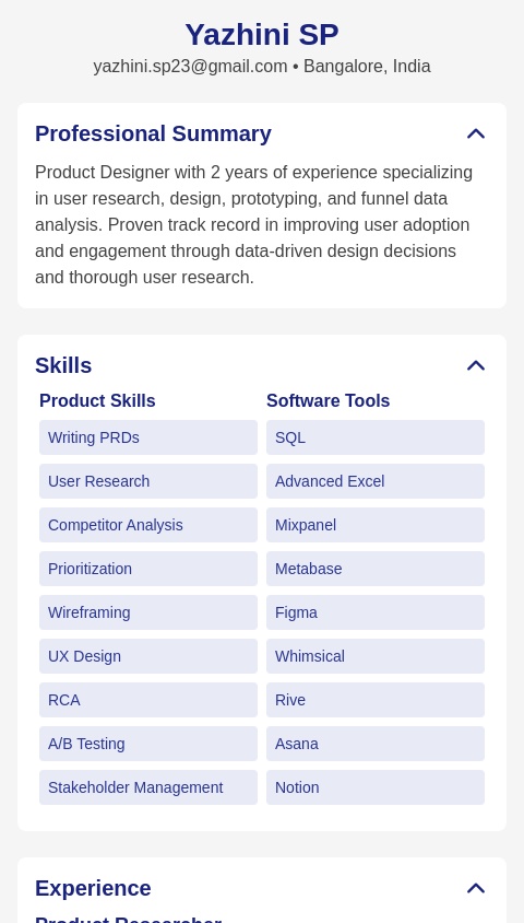 Create a super neat and linear resume that aligns with the role of a "Product Designer" at aSim. Make it only one page.

My name is Yazhini SP
I have almost 2 years of product experience with the main focus on user research, design, prototyping and funnel data analysis. 

Here's my entire data: 

Product Skills: Writing PRDs, User Research, Competitor Analysis, Prioritization, Wireframing, UX design, RCA, A/B Testing, Stakeholder
Management, Negotiation, User Empathy, Customer Centricity
Software Tools: SQL, Advanced Excel, Mixpanel, Metabase, Figma, Whimsical, Rive, Asana, Notion, Workflowy
EXPERIENCE
Product Researcher
Vedantu July 2023 - November 2024, Bangalore
Vedantu is an interactive online tutoring platform that features real-time personalized learning for students.
Conducted 300+ user interviews to identify the user pains and develop key AI bot features that drove 20% increase in user adoption post￾launch
•
Launched and managed A/B testing campaigns to evaluate bot performance and implementing the better performing version leading to 15%
increase in user engagement
•
Performed RCA on cart abandonment to identify friction points in the flow and suggested solutions that reduced the abandonment rate by
10%
•
• Analyzed funnel data using cohort analysis and developed strategies to reduce onboarding user drop-off from 50% to 30%
User Research Intern (Product Operations)
Vedantu October 2022 - January 2023, Bangalore
• Created user personas and journey maps based on insights from 90+ customer interviews, improving feature prioritization
• Synthesized research insights to converge findings and helped shortlist top 3 features for development
PROJECTS - PRODUCT PORTFOLIO
URBAN COMPANY
Upraised • October 2024 - Present
• Conducted 12 user interviews to understand key customer pain points within the "salon & spa services" segment
• Benchmarked 5 competitors to identify market gaps and opportunities for future growth
• Identified and analyzed 10+ metrics, selecting ARPU as the target goal metric
• Used Moscow framework to prioritize 2 final features based on its high feasibility and impact
• Designed detailed wireframes depicting the updated customer journey within the urban company's app along with the recommended features
• Improve ARPU of "at-home salon services" segment by 10% in the next quarter
CERTIFICATIONS
Product Analytics Certificate
Product School • 2024
• Gained expertise on Mixpanel and cohort analysis to identify retention and drop off patterns in the funnel
• Worked on 2 sample projects, building detailed dashboards to visualize key metrics and trends
EDUCATION
Master's in Industrial Psychology
CMR University • Bangalore • 2023
B.A (Triple Majors) Psychology, Journalism, Women's Studies
Indian Institute of Psychology and Research • Bangalore • 2021

Create the resume in the given format
Name, contact info - yazhini.sp23@gmail.com, Bangalore, India. 
Professional summary
Skills - 2 parts: product and soft skills
Experience 
Certificates, courses if any
Education 