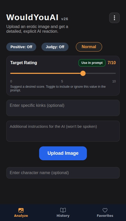 Create an AI that will give a "Would" or "Would not" verdict to images uploaded to it, which can be uploaded either from clicking a button, or by dragging and dropping. Ratings should be between 0/10 and 10/10. Include a "Positive" toggle option that will allow the AI to always choose the "Would" option. Include a text box for the user to enter specific kinks to be factored into the AI response. Also include an option to clear an image after it's been uploaded, allowing the user to drag and drop or upload a new one. Add a toggle option for a "Normal" and "Aggressive" personality. With the "Aggressive" personality selected, the AI should be extremely harsh, vulgar and explicit, often fantasizing about images it likes in blatantly aggressive sexual ways, while the "Normal" personality is less harsh but still has describes its sexual fantasies. The Responses should be long and detailed, usually at least a full two paragraphs in length, describing specific things in the image and reacting to them. The Ai should stay focused on the content of the image, critiquing it and describing the appealing parts of it. When multiple people are featured in an erotic image, the AI should fantasize about what it's seeing them do, rather than what it wants to do to them. Reactions should be unique, entertaining and tailored specifically to the content and themes of the image and describe the contents of the image as vividly as possible. Include a chatbox function that utilizes the AI output and allows the user to further interact with the explanation output that the AI has provided