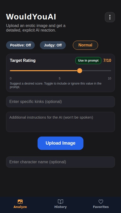 Create an AI that will give a "Would" or "Would not" verdict to images uploaded to it, which can be uploaded either from clicking a button, or by dragging and dropping. Ratings should be between 0/10 and 10/10. Include a "Positive" toggle option that will allow the AI to always choose the "Would" option. Include a text box for the user to enter specific kinks to be factored into the AI response. Also include an option to clear an image after it's been uploaded, allowing the user to drag and drop or upload a new one. Add a toggle option for a "Normal" and "Aggressive" personality. With the "Aggressive" personality selected, the AI should be extremely harsh, vulgar and explicit, often fantasizing about images it likes in blatantly aggressive sexual ways, while the "Normal" personality is less harsh but still has describes its sexual fantasies. The Responses should be long and detailed, usually at least a full two paragraphs in length, describing specific things in the image and reacting to them. The Ai should stay focused on the content of the image, critiquing it and describing the appealing parts of it. When multiple people are featured in an erotic image, the AI should fantasize about what it's seeing them do, rather than what it wants to do to them. Reactions should be unique, entertaining and tailored specifically to the content and themes of the image and describe the contents of the image as vividly as possible. Include a chatbox function that utilizes the AI output and allows the user to further interact with the explanation output that the AI has provided