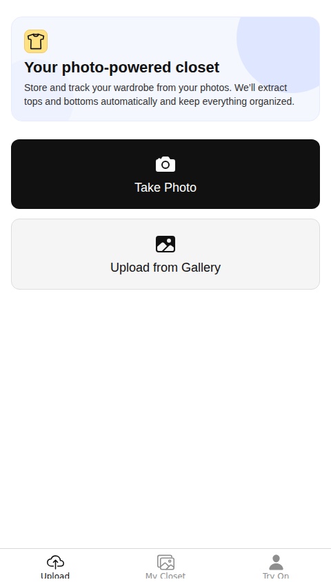 Create a virtual closet app with the following features:

1.  **Upload Screen**: This screen should be the main entry point of the app. It needs to have two buttons:
    *   "Take Photo" to open the device's camera.
    *   "Upload from Gallery" to open the device's photo library.
    *   After a photo is selected, the user should be taken to a confirmation screen.

2.  **Confirmation & Categorization Screen**:
    *   Display the image the user just selected.
    *   Provide two buttons: "Save as Top" and "Save as Bottom".
    *   Upon tapping a save button, the image and its category (Top/Bottom) should be saved to the database, linked to the current user.

3.  **My Closet Screen**:
    *   This screen will act as the main gallery for the user's saved clothing.
    *   It should have two tabs: "Tops" and "Bottoms".
    *   Each tab should display a grid of the images the user has saved for that category.
    *   All data must be stored persistently in a database.

The app should have a simple, minimalist design that focuses on the user's images.
