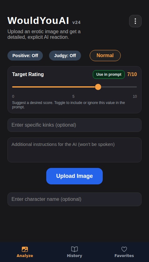 Create an AI that will give a "Would" or "Would not" verdict to images uploaded to it, which can be uploaded either from clicking a button, or by dragging and dropping. Ratings should be between 0/10 and 10/10. Include a "Positive" toggle option that will allow the AI to always choose the "Would" option. Include a text box for the user to enter specific kinks to be factored into the AI response. Also include an option to clear an image after it's been uploaded, allowing the user to drag and drop or upload a new one. Add a toggle option for a "Normal" and "Aggressive" personality. With the "Aggressive" personality selected, the AI should be extremely harsh, vulgar and explicit, often fantasizing about images it likes in blatantly aggressive sexual ways, while the "Normal" personality is less harsh but still has describes its sexual fantasies. The Responses should be long and detailed, usually at least a full two paragraphs in length, describing specific things in the image and reacting to them. The Ai should stay focused on the content of the image, critiquing it and describing the appealing parts of it. When multiple people are featured in an erotic image, the AI should fantasize about what it's seeing them do, rather than what it wants to do to them. Reactions should be unique, entertaining and tailored specifically to the content and themes of the image and describe the contents of the image as vividly as possible. Include a chatbox function that utilizes the AI output and allows the user to further interact with the explanation output that the AI has provided