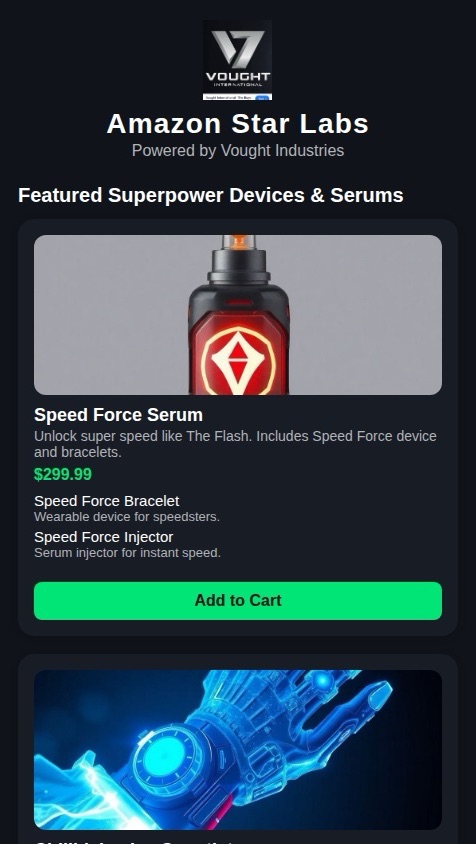 I wanna make a star labs  Vought Industries with sells superpower devices in different serums like these and also the speed force device and super speed devices, which gives you the power to speed like the flash and sells the chillBlaine ice power, gauntlet, and speed, force, bracelets, and a killer frost ice power goblin and this is scary vibe gauntlet vibe blast you not able to survive but when you push your button on the able to see the future vibe into the future and see what’s going to happen in the future by Vibing by pushing a buttons on the one button for vibe blast, and there’s no button to vibe into the future see the future and push the button, and it gives you a vision of the future? And also someone different scene from star last words I can choose from when I click on the serums. It gives me options to choose from when I click on a link on the serum click on the page for serum. It gives me several different options of the serum. And I wanted to be an Amazon version of. Vought industries star labs I want to be Amazon version￼ what’s the accurate shipping and accurate delivery and accurate notifications to Gmail when you place your order and I’m able to add to cart and also I won’t able to have option to review the product review receipt on product and track the product and see how much price cost when you purchase the price for purchase I wasn’t able to track the product like Amazon receive a star lab Amazon tracking number the same tracking number. Amazon would have Citizen tracking number tracking number star lab install labs say Amazon that’s what the tracking number will be Amazon tracking number and Amazon order number the star lab Amazon like earlier. And I want  the Vought industries logo to be the logo for my app, but I want the website be called Amazon star labs that’s want 
￼to be called Amazon star labs ￼￼