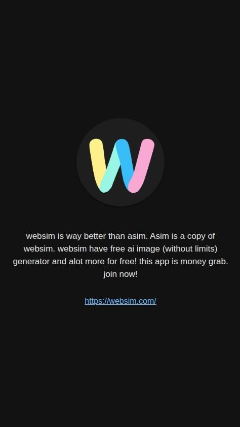 Build a native mobile app with a single screen that serves as a promotional page for "Websim".

The screen should have the following elements, arranged vertically from top to bottom:

1.  **Logo Image:** Display the attached image `Websim` (https://s.asim.sh/images/aNkWSNU5-EZdguL9V9gl4.png) at the top of the screen. The image should be centered horizontally.

2.  **Promotional Text:** Below the logo, display the following text block:
    "websim is way better than asim. Asim is a copy of websim. websim have free ai image (without limits) generator and alot more for free! this app is money grab. join now!"

3.  **Clickable Link:** Immediately following the text above, display the URL "https://websim.com/" as a clearly clickable link. Tapping this link must open the device's default web browser to that address.

The app should be designed for both iOS and Android. The layout should be clean, simple, and ensure all text is easily readable. No other functionality, screens, or menus are required.

